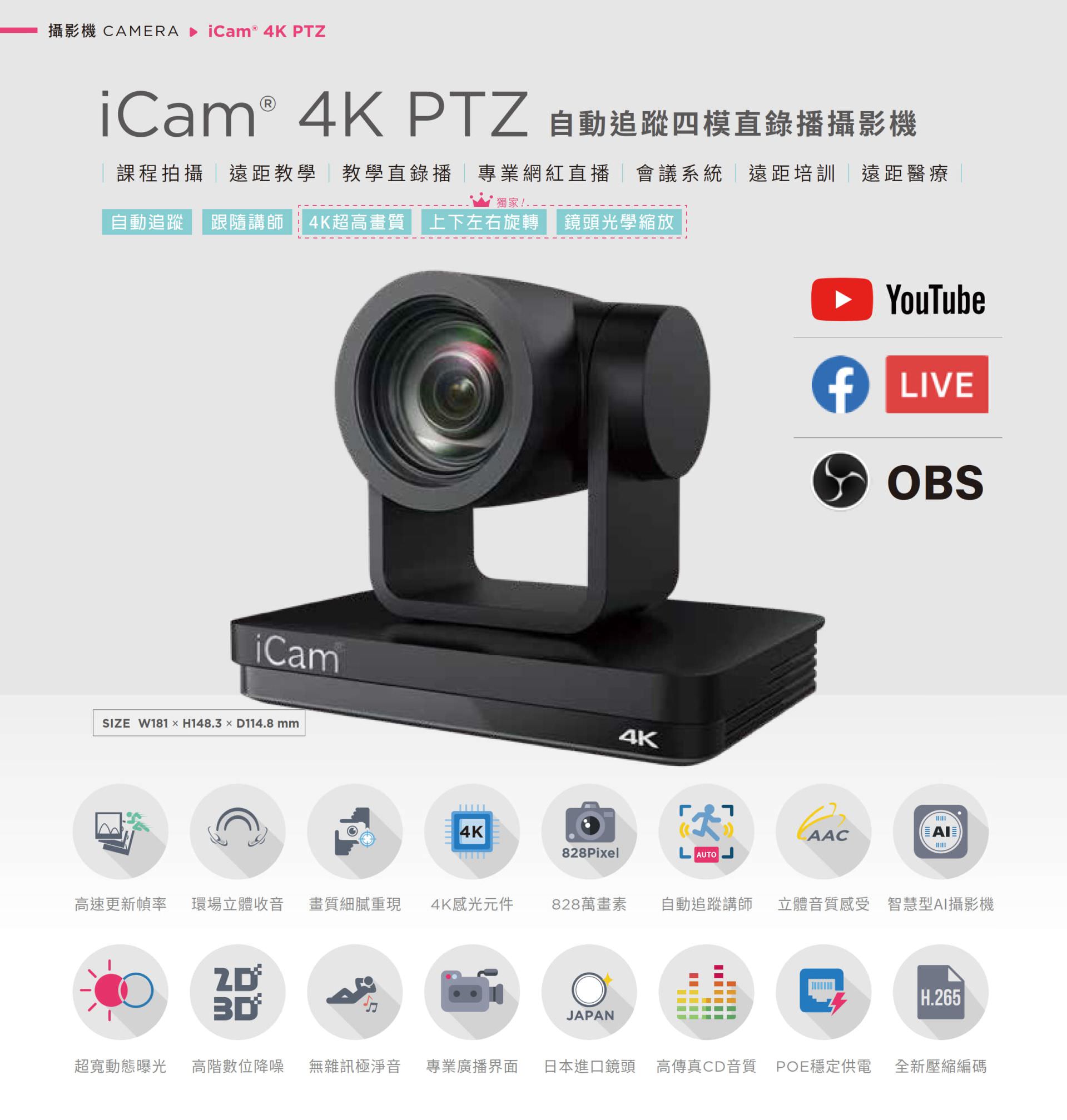 iCam 4K PTZ 自动追踪四模直录播摄影机适用于课程拍摄、远距教学、教学直播、会议系统与红白直播,搭载 4K 超高画质镜头与自动追踪讲师功能,支持上下左右旋转与光学变焦,能完美整合 YouTube、Facebook Live 与 OBS 推流,拥有 828 万像素、现场立体声收音、POE 供电与高传真音质,适用各类专业拍摄场景并支持 AI 智能构图与 H.265 编码技术,是学校、企业与医疔单位理想的全方位 PTZ 会议直播摄影机解决方案。